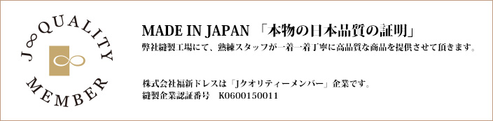 MADE IN JAPAN  本当の日本品質の証明  弊社縫製工場にて、熟練スタッフが一着一着丁寧に 高品質な商品を提供させて頂きます。  株式会社福新ドレスは「J　クオリティーメンバー」企業です。 縫製企業認証番号　K0600150011  